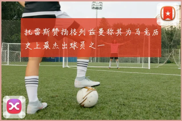 托雷斯赞扬格列兹曼称其为马竞历史上最杰出球员之一
