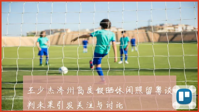 王少杰济州岛度假晒休闲照留粤谈判未果引发关注与讨论