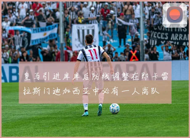 皇马引进库库后防线调整在即卡雷拉斯门迪加西亚中必有一人离队