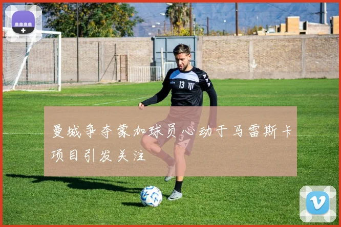 曼城争夺蒙加球员心动于马雷斯卡项目引发关注