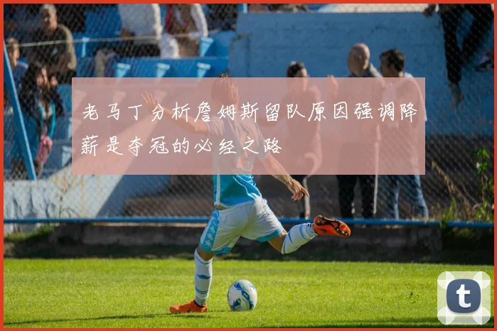 老马丁分析詹姆斯留队原因强调降薪是夺冠的必经之路