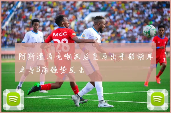 阿斯遭马竞嘲讽后皇马出手截胡库库与B席强势反击