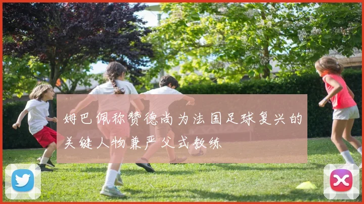 姆巴佩称赞德尚为法国足球复兴的关键人物兼严父式教练