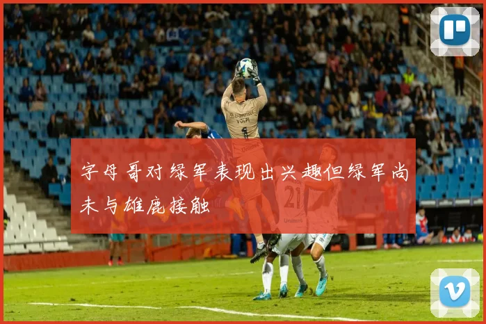 字母哥对绿军表现出兴趣但绿军尚未与雄鹿接触