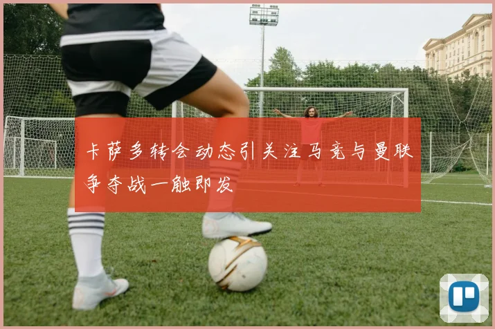 卡萨多转会动态引关注马竞与曼联争夺战一触即发