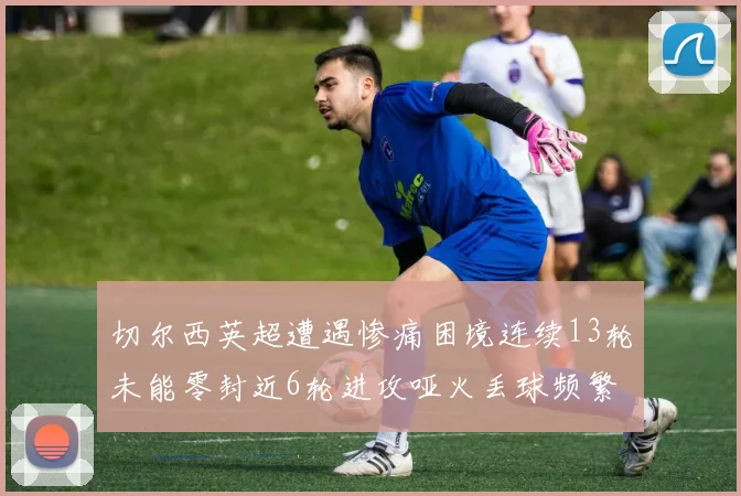 切尔西英超遭遇惨痛困境连续13轮未能零封近6轮进攻哑火丢球频繁