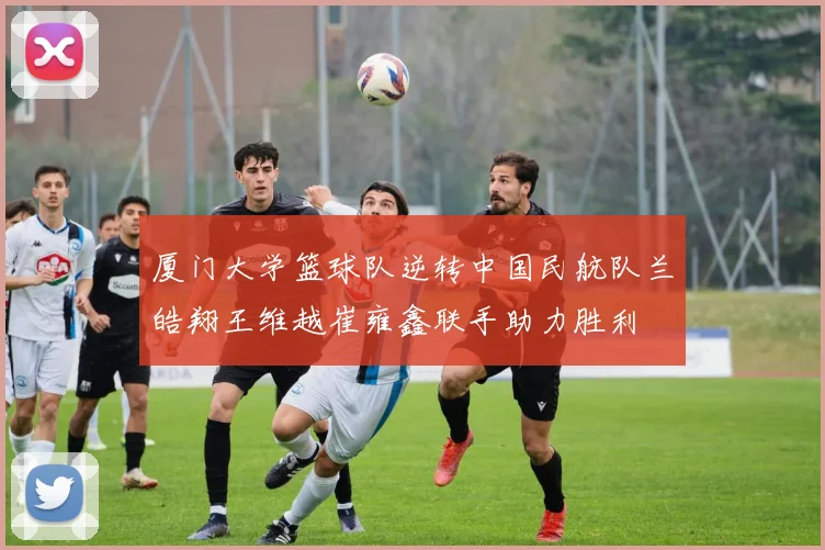 厦门大学篮球队逆转中国民航队兰皓翔王维越崔雍鑫联手助力胜利