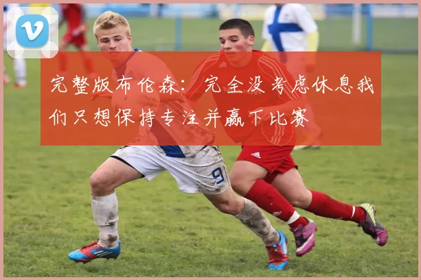 完整版布伦森：完全没考虑休息我们只想保持专注并赢下比赛