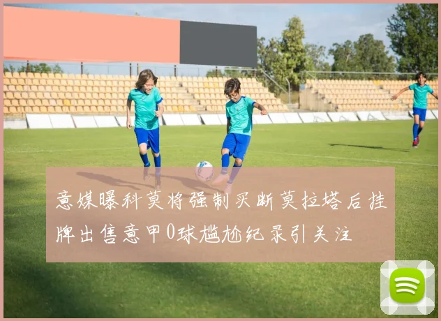 意媒曝科莫将强制买断莫拉塔后挂牌出售意甲0球尴尬纪录引关注