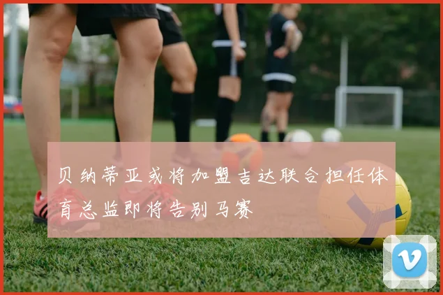 贝纳蒂亚或将加盟吉达联合担任体育总监即将告别马赛
