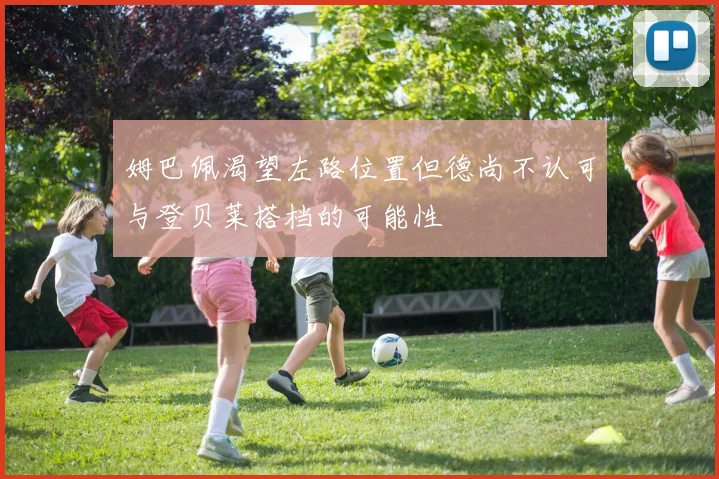 姆巴佩渴望左路位置但德尚不认可与登贝莱搭档的可能性