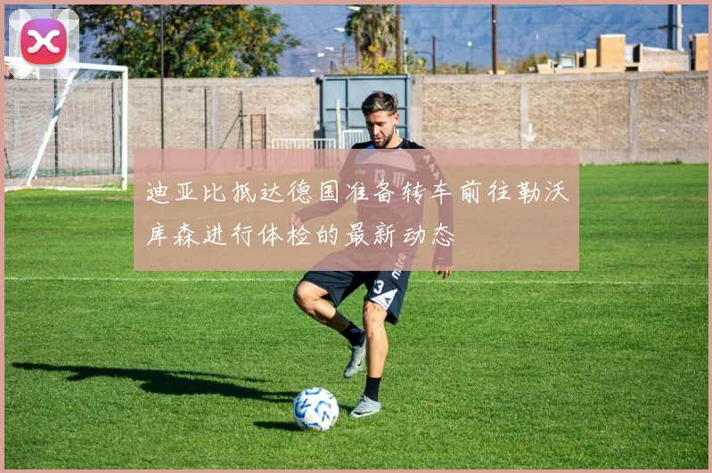 迪亚比抵达德国准备转车前往勒沃库森进行体检的最新动态
